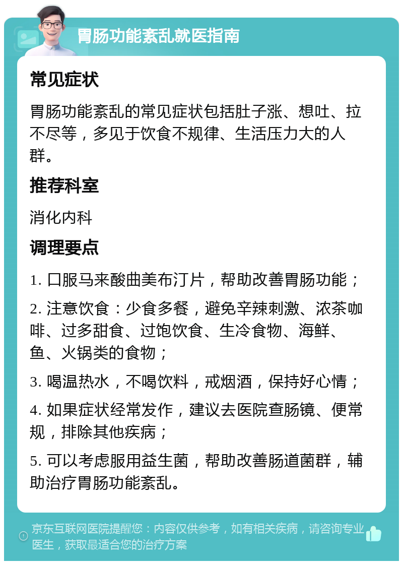 胃肠功能紊乱就医指南 常见症状 胃肠功能紊乱的常见症状包括肚子涨、想吐、拉不尽等，多见于饮食不规律、生活压力大的人群。 推荐科室 消化内科 调理要点 1. 口服马来酸曲美布汀片，帮助改善胃肠功能； 2. 注意饮食：少食多餐，避免辛辣刺激、浓茶咖啡、过多甜食、过饱饮食、生冷食物、海鲜、鱼、火锅类的食物； 3. 喝温热水，不喝饮料，戒烟酒，保持好心情； 4. 如果症状经常发作，建议去医院查肠镜、便常规，排除其他疾病； 5. 可以考虑服用益生菌，帮助改善肠道菌群，辅助治疗胃肠功能紊乱。