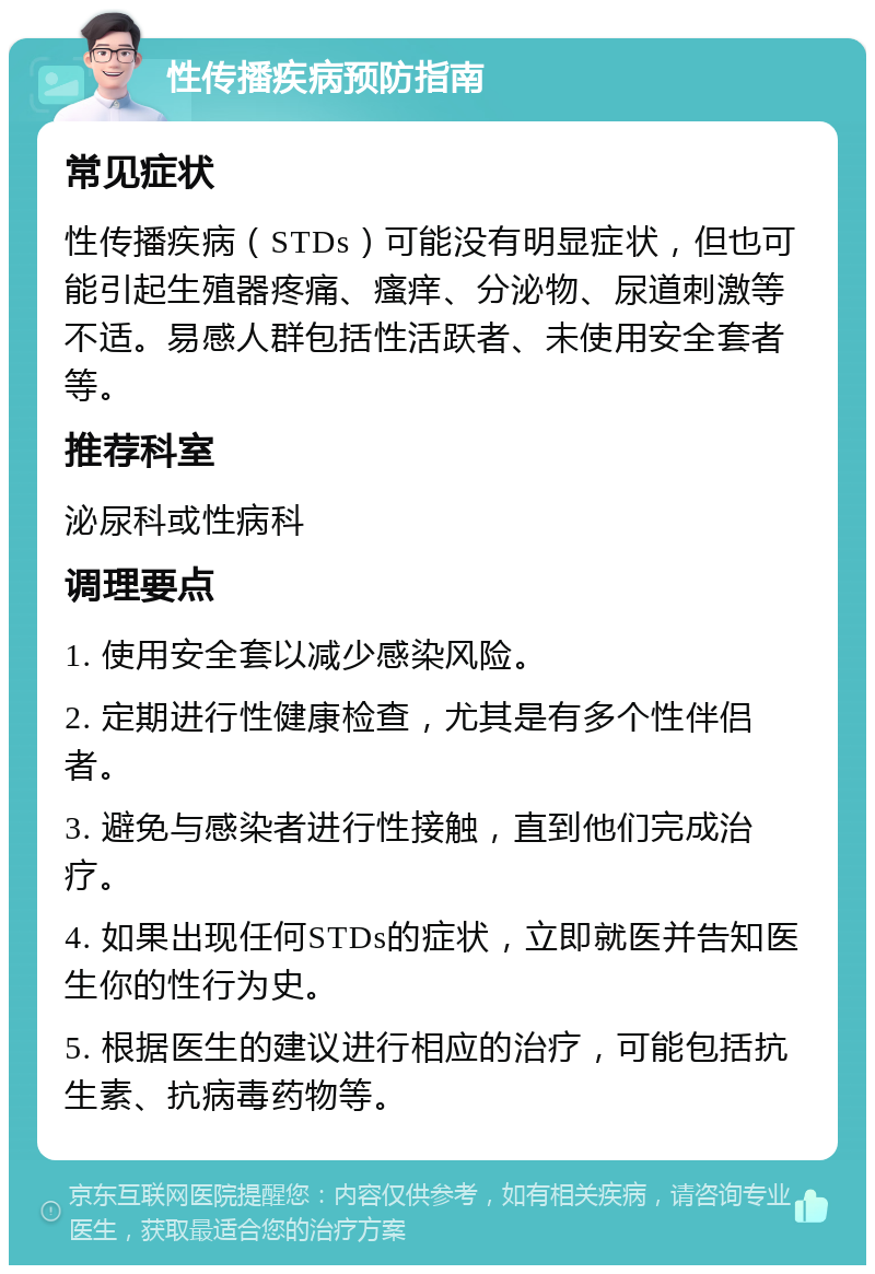 性传播疾病预防指南 常见症状 性传播疾病（STDs）可能没有明显症状，但也可能引起生殖器疼痛、瘙痒、分泌物、尿道刺激等不适。易感人群包括性活跃者、未使用安全套者等。 推荐科室 泌尿科或性病科 调理要点 1. 使用安全套以减少感染风险。 2. 定期进行性健康检查，尤其是有多个性伴侣者。 3. 避免与感染者进行性接触，直到他们完成治疗。 4. 如果出现任何STDs的症状，立即就医并告知医生你的性行为史。 5. 根据医生的建议进行相应的治疗，可能包括抗生素、抗病毒药物等。