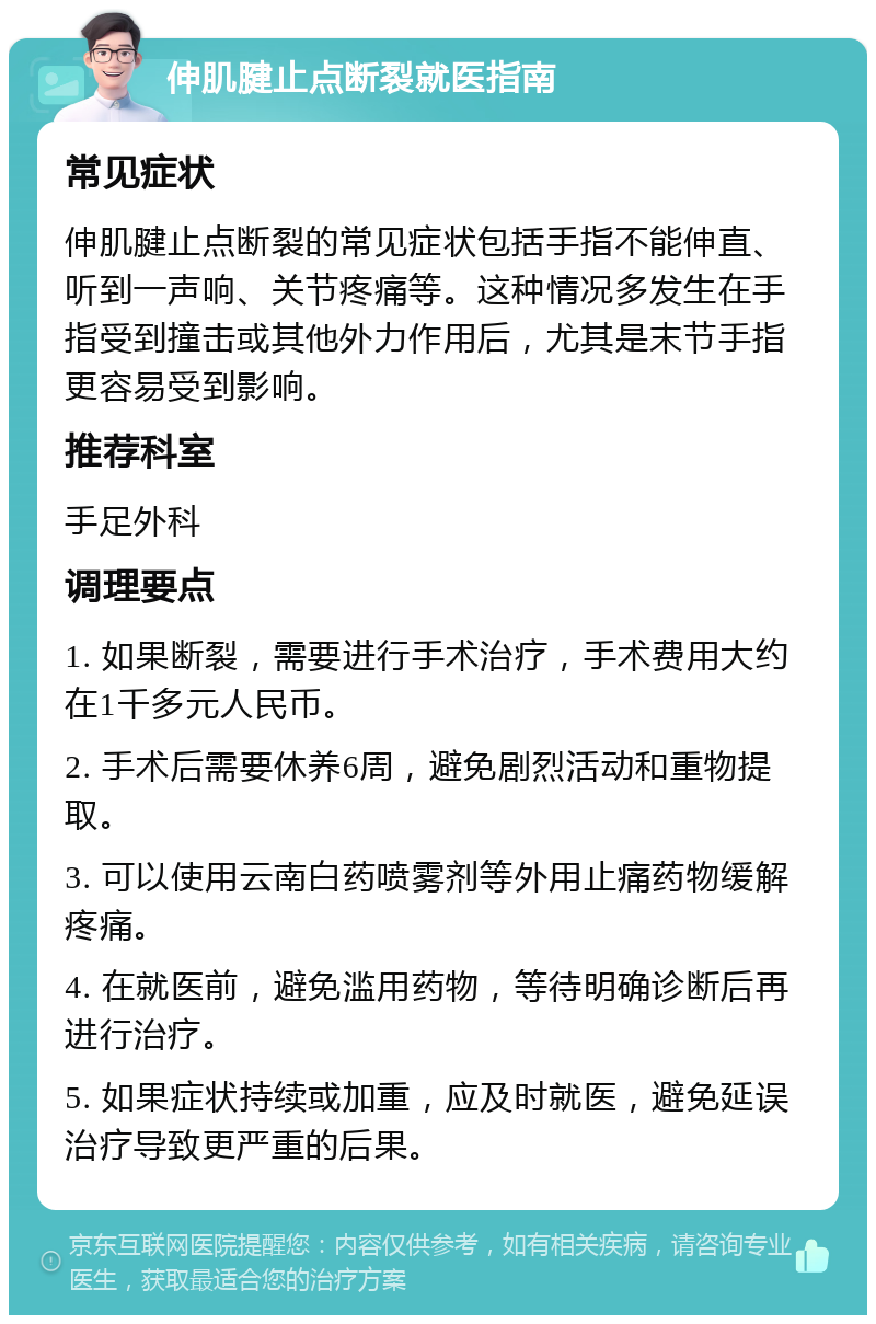 伸肌腱止点断裂就医指南 常见症状 伸肌腱止点断裂的常见症状包括手指不能伸直、听到一声响、关节疼痛等。这种情况多发生在手指受到撞击或其他外力作用后，尤其是末节手指更容易受到影响。 推荐科室 手足外科 调理要点 1. 如果断裂，需要进行手术治疗，手术费用大约在1千多元人民币。 2. 手术后需要休养6周，避免剧烈活动和重物提取。 3. 可以使用云南白药喷雾剂等外用止痛药物缓解疼痛。 4. 在就医前，避免滥用药物，等待明确诊断后再进行治疗。 5. 如果症状持续或加重，应及时就医，避免延误治疗导致更严重的后果。