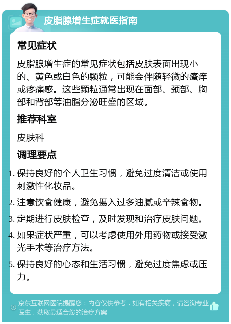 皮脂腺增生症就医指南 常见症状 皮脂腺增生症的常见症状包括皮肤表面出现小的、黄色或白色的颗粒，可能会伴随轻微的瘙痒或疼痛感。这些颗粒通常出现在面部、颈部、胸部和背部等油脂分泌旺盛的区域。 推荐科室 皮肤科 调理要点 保持良好的个人卫生习惯，避免过度清洁或使用刺激性化妆品。 注意饮食健康，避免摄入过多油腻或辛辣食物。 定期进行皮肤检查，及时发现和治疗皮肤问题。 如果症状严重，可以考虑使用外用药物或接受激光手术等治疗方法。 保持良好的心态和生活习惯，避免过度焦虑或压力。