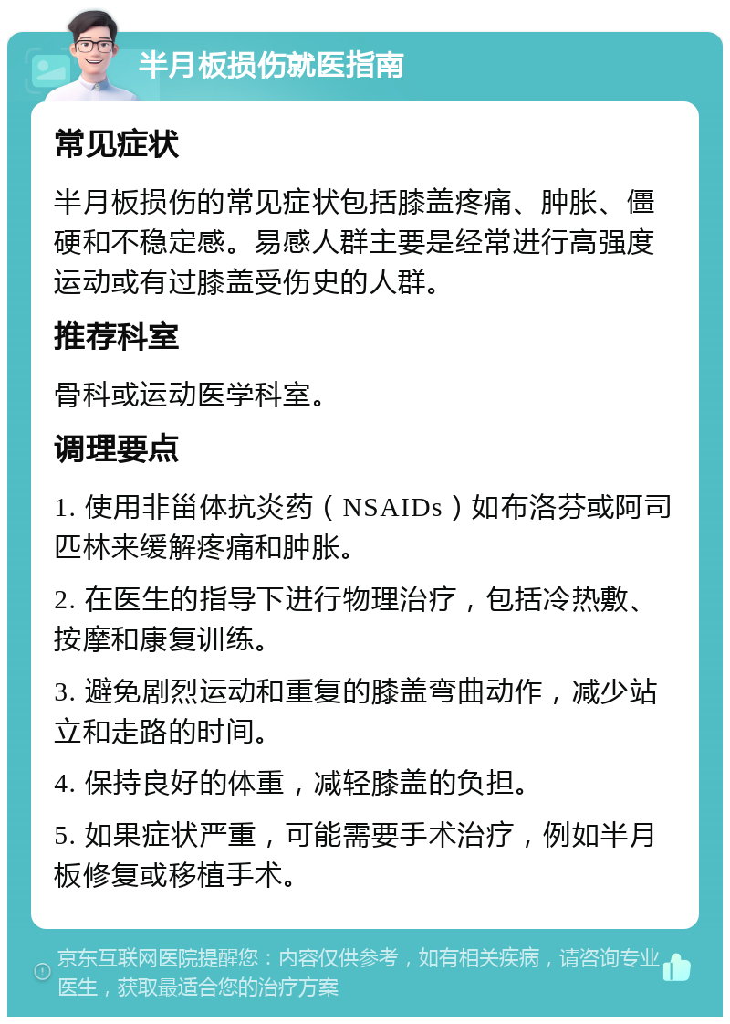 半月板损伤就医指南 常见症状 半月板损伤的常见症状包括膝盖疼痛、肿胀、僵硬和不稳定感。易感人群主要是经常进行高强度运动或有过膝盖受伤史的人群。 推荐科室 骨科或运动医学科室。 调理要点 1. 使用非甾体抗炎药（NSAIDs）如布洛芬或阿司匹林来缓解疼痛和肿胀。 2. 在医生的指导下进行物理治疗，包括冷热敷、按摩和康复训练。 3. 避免剧烈运动和重复的膝盖弯曲动作，减少站立和走路的时间。 4. 保持良好的体重，减轻膝盖的负担。 5. 如果症状严重，可能需要手术治疗，例如半月板修复或移植手术。