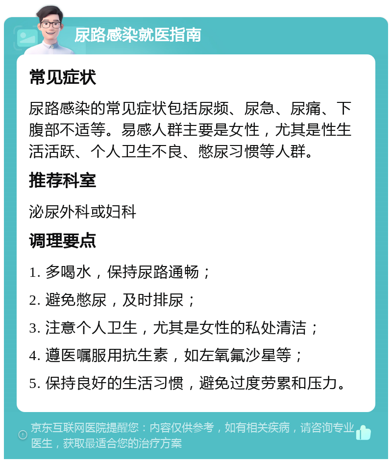 尿路感染就医指南 常见症状 尿路感染的常见症状包括尿频、尿急、尿痛、下腹部不适等。易感人群主要是女性，尤其是性生活活跃、个人卫生不良、憋尿习惯等人群。 推荐科室 泌尿外科或妇科 调理要点 1. 多喝水，保持尿路通畅； 2. 避免憋尿，及时排尿； 3. 注意个人卫生，尤其是女性的私处清洁； 4. 遵医嘱服用抗生素，如左氧氟沙星等； 5. 保持良好的生活习惯，避免过度劳累和压力。