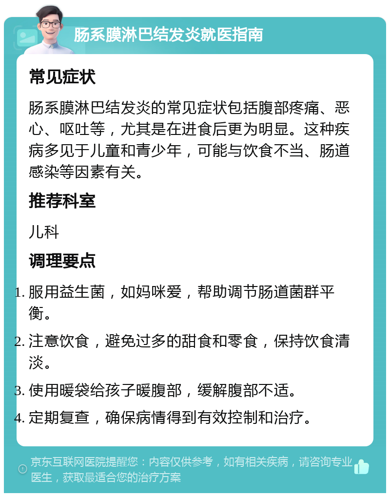 肠系膜淋巴结发炎就医指南 常见症状 肠系膜淋巴结发炎的常见症状包括腹部疼痛、恶心、呕吐等，尤其是在进食后更为明显。这种疾病多见于儿童和青少年，可能与饮食不当、肠道感染等因素有关。 推荐科室 儿科 调理要点 服用益生菌，如妈咪爱，帮助调节肠道菌群平衡。 注意饮食，避免过多的甜食和零食，保持饮食清淡。 使用暖袋给孩子暖腹部，缓解腹部不适。 定期复查，确保病情得到有效控制和治疗。