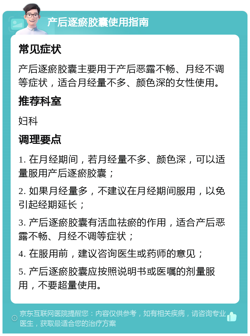 产后逐瘀胶囊使用指南 常见症状 产后逐瘀胶囊主要用于产后恶露不畅、月经不调等症状，适合月经量不多、颜色深的女性使用。 推荐科室 妇科 调理要点 1. 在月经期间，若月经量不多、颜色深，可以适量服用产后逐瘀胶囊； 2. 如果月经量多，不建议在月经期间服用，以免引起经期延长； 3. 产后逐瘀胶囊有活血祛瘀的作用，适合产后恶露不畅、月经不调等症状； 4. 在服用前，建议咨询医生或药师的意见； 5. 产后逐瘀胶囊应按照说明书或医嘱的剂量服用，不要超量使用。