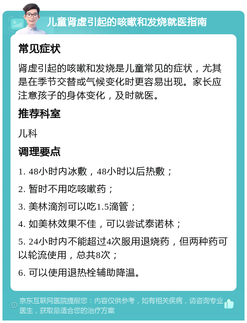 儿童肾虚引起的咳嗽和发烧就医指南 常见症状 肾虚引起的咳嗽和发烧是儿童常见的症状，尤其是在季节交替或气候变化时更容易出现。家长应注意孩子的身体变化，及时就医。 推荐科室 儿科 调理要点 1. 48小时内冰敷，48小时以后热敷； 2. 暂时不用吃咳嗽药； 3. 美林滴剂可以吃1.5滴管； 4. 如美林效果不佳，可以尝试泰诺林； 5. 24小时内不能超过4次服用退烧药，但两种药可以轮流使用，总共8次； 6. 可以使用退热栓辅助降温。