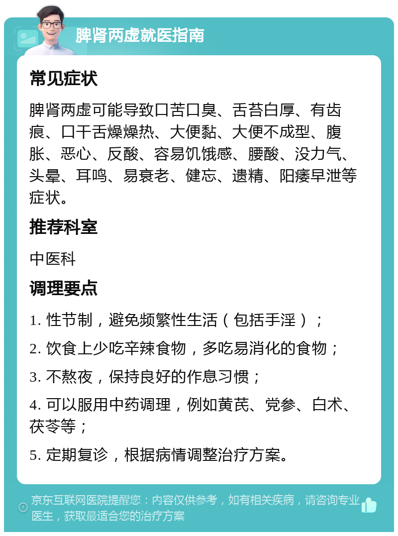 脾肾两虚就医指南 常见症状 脾肾两虚可能导致口苦口臭、舌苔白厚、有齿痕、口干舌燥燥热、大便黏、大便不成型、腹胀、恶心、反酸、容易饥饿感、腰酸、没力气、头晕、耳鸣、易衰老、健忘、遗精、阳痿早泄等症状。 推荐科室 中医科 调理要点 1. 性节制，避免频繁性生活（包括手淫）； 2. 饮食上少吃辛辣食物，多吃易消化的食物； 3. 不熬夜，保持良好的作息习惯； 4. 可以服用中药调理，例如黄芪、党参、白术、茯苓等； 5. 定期复诊，根据病情调整治疗方案。