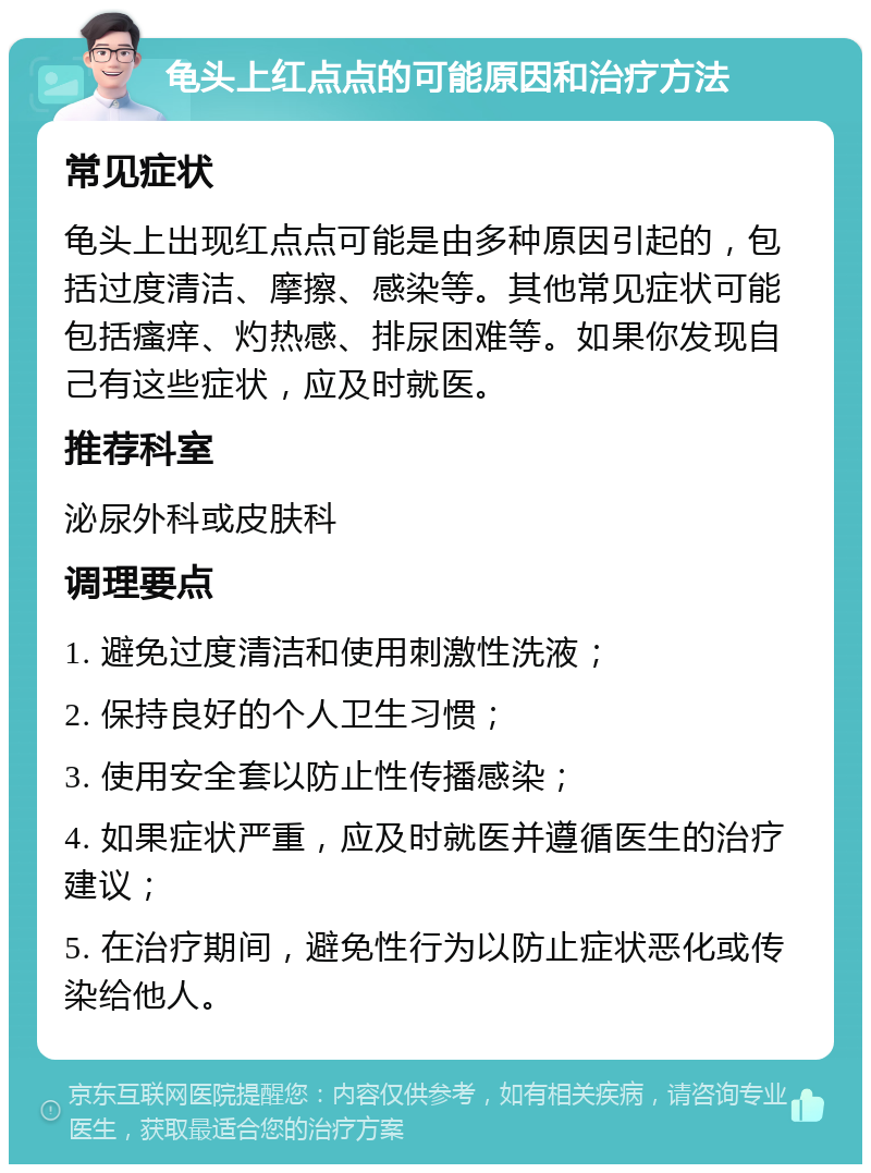 龟头上红点点的可能原因和治疗方法 常见症状 龟头上出现红点点可能是由多种原因引起的，包括过度清洁、摩擦、感染等。其他常见症状可能包括瘙痒、灼热感、排尿困难等。如果你发现自己有这些症状，应及时就医。 推荐科室 泌尿外科或皮肤科 调理要点 1. 避免过度清洁和使用刺激性洗液； 2. 保持良好的个人卫生习惯； 3. 使用安全套以防止性传播感染； 4. 如果症状严重，应及时就医并遵循医生的治疗建议； 5. 在治疗期间，避免性行为以防止症状恶化或传染给他人。