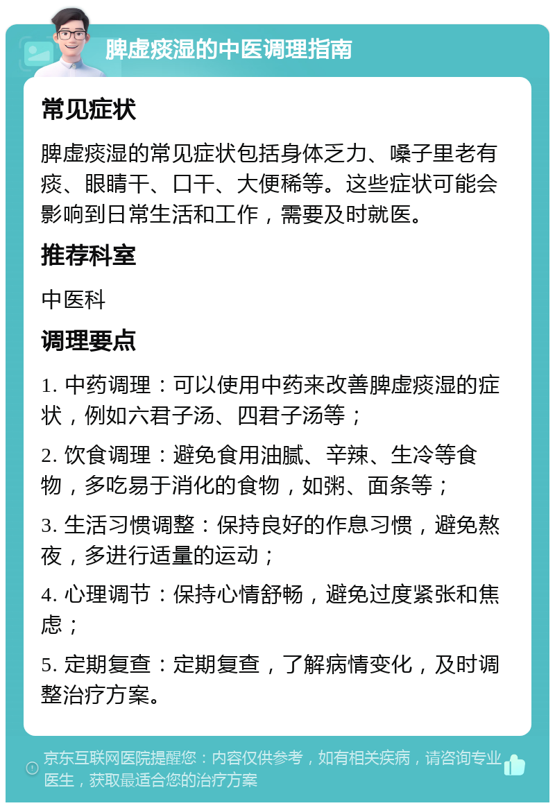 脾虚痰湿的中医调理指南 常见症状 脾虚痰湿的常见症状包括身体乏力、嗓子里老有痰、眼睛干、口干、大便稀等。这些症状可能会影响到日常生活和工作，需要及时就医。 推荐科室 中医科 调理要点 1. 中药调理：可以使用中药来改善脾虚痰湿的症状，例如六君子汤、四君子汤等； 2. 饮食调理：避免食用油腻、辛辣、生冷等食物，多吃易于消化的食物，如粥、面条等； 3. 生活习惯调整：保持良好的作息习惯，避免熬夜，多进行适量的运动； 4. 心理调节：保持心情舒畅，避免过度紧张和焦虑； 5. 定期复查：定期复查，了解病情变化，及时调整治疗方案。