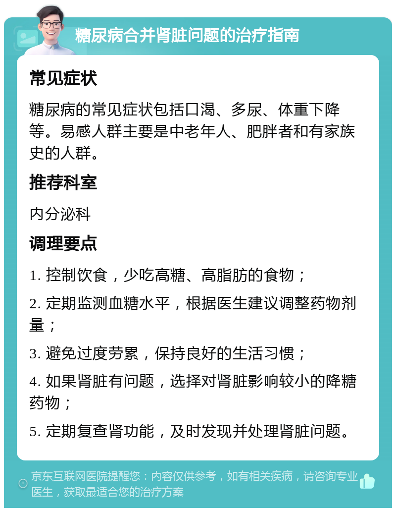 糖尿病合并肾脏问题的治疗指南 常见症状 糖尿病的常见症状包括口渴、多尿、体重下降等。易感人群主要是中老年人、肥胖者和有家族史的人群。 推荐科室 内分泌科 调理要点 1. 控制饮食，少吃高糖、高脂肪的食物； 2. 定期监测血糖水平，根据医生建议调整药物剂量； 3. 避免过度劳累，保持良好的生活习惯； 4. 如果肾脏有问题，选择对肾脏影响较小的降糖药物； 5. 定期复查肾功能，及时发现并处理肾脏问题。