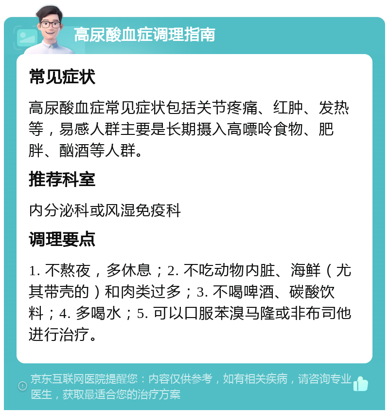 高尿酸血症调理指南 常见症状 高尿酸血症常见症状包括关节疼痛、红肿、发热等，易感人群主要是长期摄入高嘌呤食物、肥胖、酗酒等人群。 推荐科室 内分泌科或风湿免疫科 调理要点 1. 不熬夜，多休息；2. 不吃动物内脏、海鲜（尤其带壳的）和肉类过多；3. 不喝啤酒、碳酸饮料；4. 多喝水；5. 可以口服苯溴马隆或非布司他进行治疗。