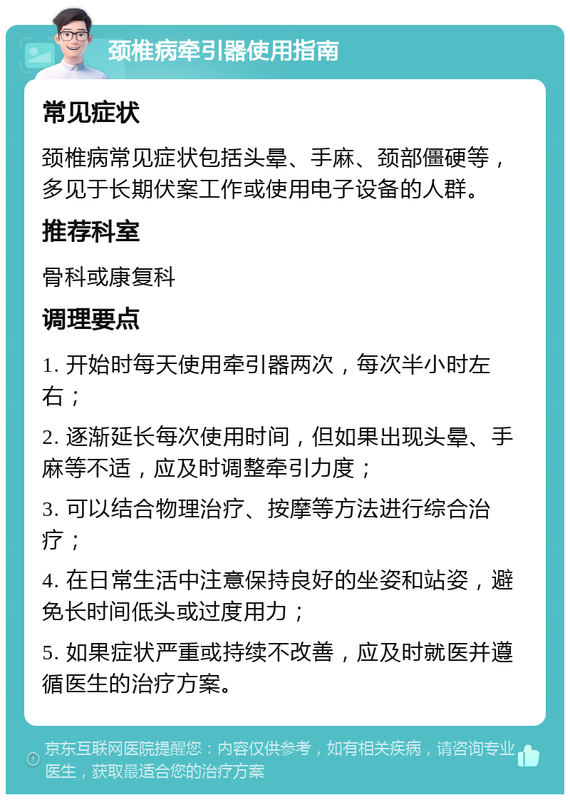 颈椎病牵引器使用指南 常见症状 颈椎病常见症状包括头晕、手麻、颈部僵硬等，多见于长期伏案工作或使用电子设备的人群。 推荐科室 骨科或康复科 调理要点 1. 开始时每天使用牵引器两次，每次半小时左右； 2. 逐渐延长每次使用时间，但如果出现头晕、手麻等不适，应及时调整牵引力度； 3. 可以结合物理治疗、按摩等方法进行综合治疗； 4. 在日常生活中注意保持良好的坐姿和站姿，避免长时间低头或过度用力； 5. 如果症状严重或持续不改善，应及时就医并遵循医生的治疗方案。