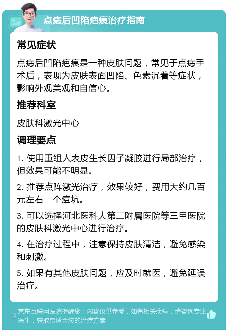 点痣后凹陷疤痕治疗指南 常见症状 点痣后凹陷疤痕是一种皮肤问题，常见于点痣手术后，表现为皮肤表面凹陷、色素沉着等症状，影响外观美观和自信心。 推荐科室 皮肤科激光中心 调理要点 1. 使用重组人表皮生长因子凝胶进行局部治疗，但效果可能不明显。 2. 推荐点阵激光治疗，效果较好，费用大约几百元左右一个痘坑。 3. 可以选择河北医科大第二附属医院等三甲医院的皮肤科激光中心进行治疗。 4. 在治疗过程中，注意保持皮肤清洁，避免感染和刺激。 5. 如果有其他皮肤问题，应及时就医，避免延误治疗。