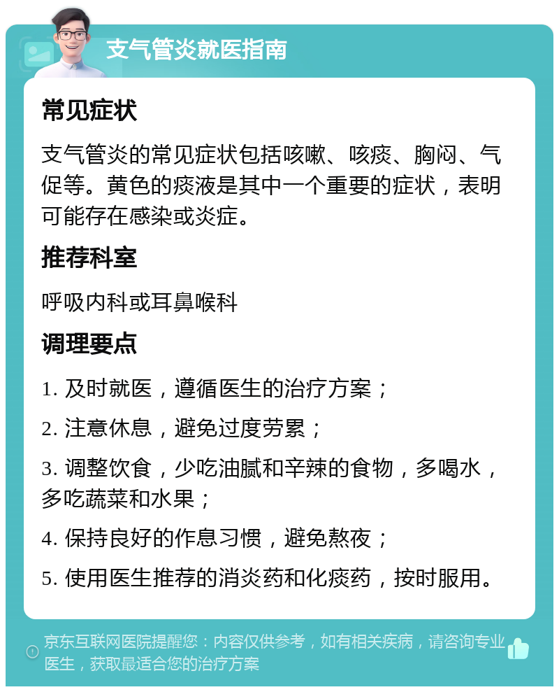 支气管炎就医指南 常见症状 支气管炎的常见症状包括咳嗽、咳痰、胸闷、气促等。黄色的痰液是其中一个重要的症状，表明可能存在感染或炎症。 推荐科室 呼吸内科或耳鼻喉科 调理要点 1. 及时就医，遵循医生的治疗方案； 2. 注意休息，避免过度劳累； 3. 调整饮食，少吃油腻和辛辣的食物，多喝水，多吃蔬菜和水果； 4. 保持良好的作息习惯，避免熬夜； 5. 使用医生推荐的消炎药和化痰药，按时服用。