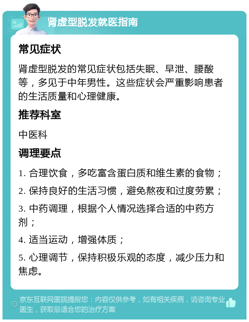 肾虚型脱发就医指南 常见症状 肾虚型脱发的常见症状包括失眠、早泄、腰酸等，多见于中年男性。这些症状会严重影响患者的生活质量和心理健康。 推荐科室 中医科 调理要点 1. 合理饮食，多吃富含蛋白质和维生素的食物； 2. 保持良好的生活习惯，避免熬夜和过度劳累； 3. 中药调理，根据个人情况选择合适的中药方剂； 4. 适当运动，增强体质； 5. 心理调节，保持积极乐观的态度，减少压力和焦虑。