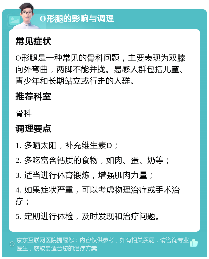 O形腿的影响与调理 常见症状 O形腿是一种常见的骨科问题，主要表现为双膝向外弯曲，两脚不能并拢。易感人群包括儿童、青少年和长期站立或行走的人群。 推荐科室 骨科 调理要点 1. 多晒太阳，补充维生素D； 2. 多吃富含钙质的食物，如肉、蛋、奶等； 3. 适当进行体育锻炼，增强肌肉力量； 4. 如果症状严重，可以考虑物理治疗或手术治疗； 5. 定期进行体检，及时发现和治疗问题。