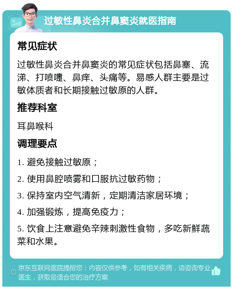 过敏性鼻炎合并鼻窦炎就医指南 常见症状 过敏性鼻炎合并鼻窦炎的常见症状包括鼻塞、流涕、打喷嚏、鼻痒、头痛等。易感人群主要是过敏体质者和长期接触过敏原的人群。 推荐科室 耳鼻喉科 调理要点 1. 避免接触过敏原； 2. 使用鼻腔喷雾和口服抗过敏药物； 3. 保持室内空气清新，定期清洁家居环境； 4. 加强锻炼，提高免疫力； 5. 饮食上注意避免辛辣刺激性食物，多吃新鲜蔬菜和水果。