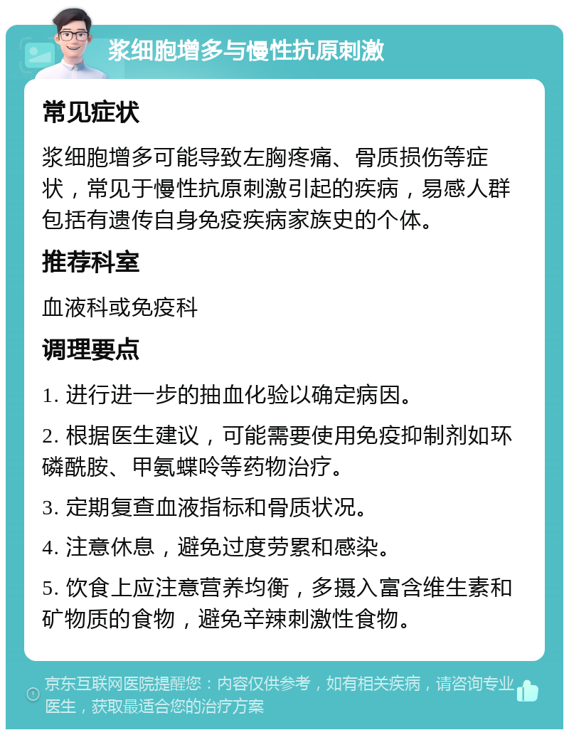 浆细胞增多与慢性抗原刺激 常见症状 浆细胞增多可能导致左胸疼痛、骨质损伤等症状，常见于慢性抗原刺激引起的疾病，易感人群包括有遗传自身免疫疾病家族史的个体。 推荐科室 血液科或免疫科 调理要点 1. 进行进一步的抽血化验以确定病因。 2. 根据医生建议，可能需要使用免疫抑制剂如环磷酰胺、甲氨蝶呤等药物治疗。 3. 定期复查血液指标和骨质状况。 4. 注意休息，避免过度劳累和感染。 5. 饮食上应注意营养均衡，多摄入富含维生素和矿物质的食物，避免辛辣刺激性食物。