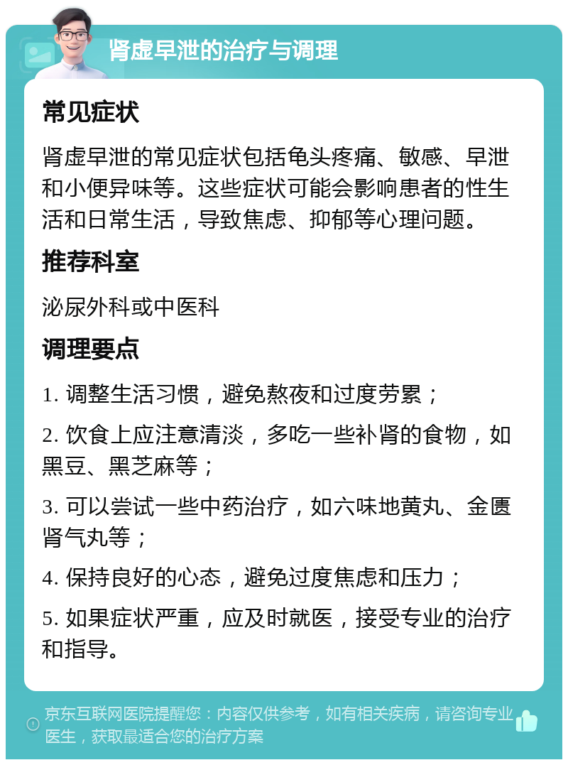 肾虚早泄的治疗与调理 常见症状 肾虚早泄的常见症状包括龟头疼痛、敏感、早泄和小便异味等。这些症状可能会影响患者的性生活和日常生活，导致焦虑、抑郁等心理问题。 推荐科室 泌尿外科或中医科 调理要点 1. 调整生活习惯，避免熬夜和过度劳累； 2. 饮食上应注意清淡，多吃一些补肾的食物，如黑豆、黑芝麻等； 3. 可以尝试一些中药治疗，如六味地黄丸、金匮肾气丸等； 4. 保持良好的心态，避免过度焦虑和压力； 5. 如果症状严重，应及时就医，接受专业的治疗和指导。