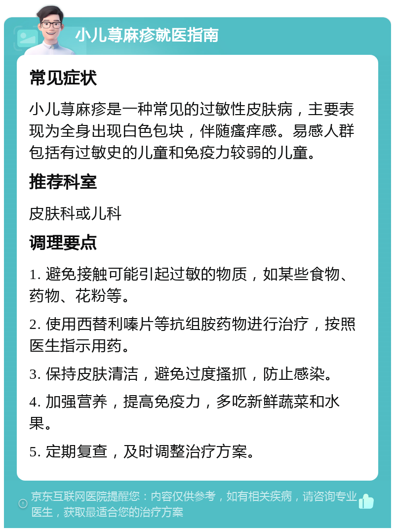 小儿荨麻疹就医指南 常见症状 小儿荨麻疹是一种常见的过敏性皮肤病，主要表现为全身出现白色包块，伴随瘙痒感。易感人群包括有过敏史的儿童和免疫力较弱的儿童。 推荐科室 皮肤科或儿科 调理要点 1. 避免接触可能引起过敏的物质，如某些食物、药物、花粉等。 2. 使用西替利嗪片等抗组胺药物进行治疗，按照医生指示用药。 3. 保持皮肤清洁，避免过度搔抓，防止感染。 4. 加强营养，提高免疫力，多吃新鲜蔬菜和水果。 5. 定期复查，及时调整治疗方案。