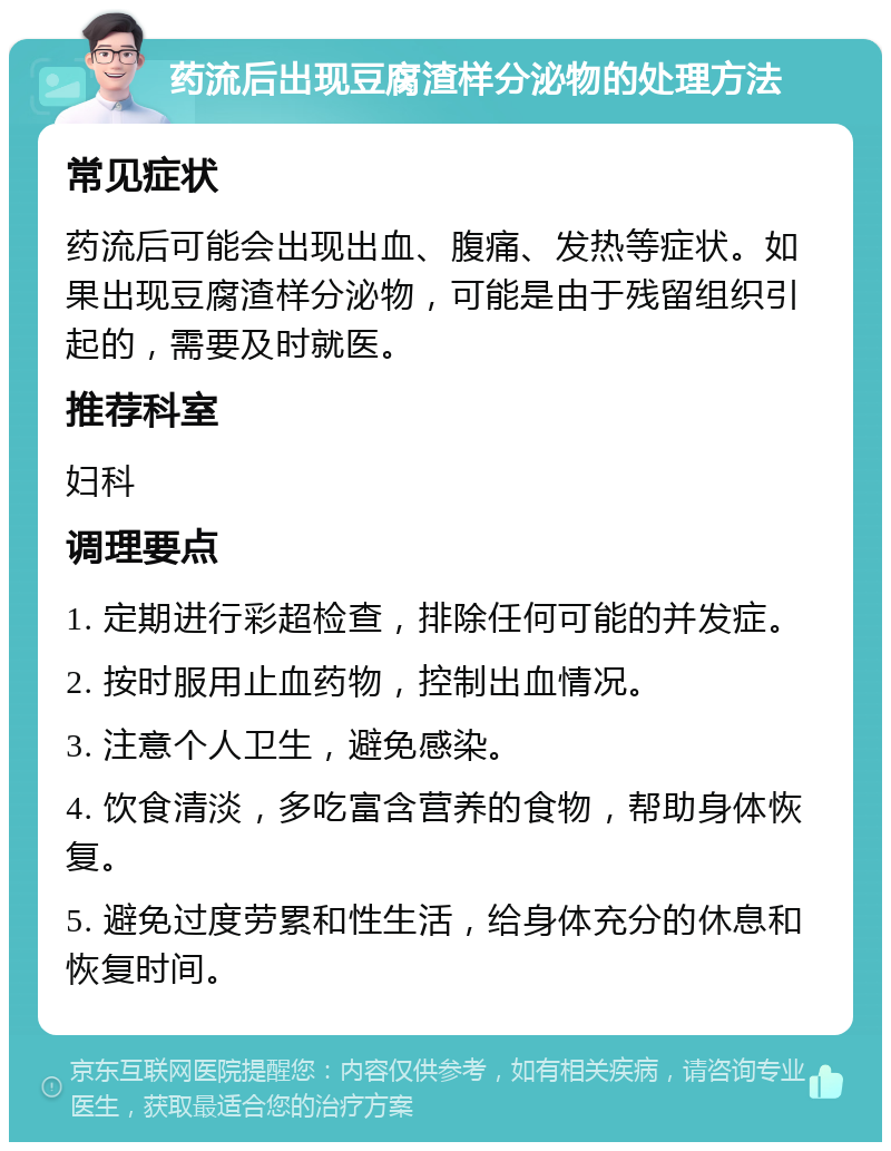 药流后出现豆腐渣样分泌物的处理方法 常见症状 药流后可能会出现出血、腹痛、发热等症状。如果出现豆腐渣样分泌物，可能是由于残留组织引起的，需要及时就医。 推荐科室 妇科 调理要点 1. 定期进行彩超检查，排除任何可能的并发症。 2. 按时服用止血药物，控制出血情况。 3. 注意个人卫生，避免感染。 4. 饮食清淡，多吃富含营养的食物，帮助身体恢复。 5. 避免过度劳累和性生活，给身体充分的休息和恢复时间。