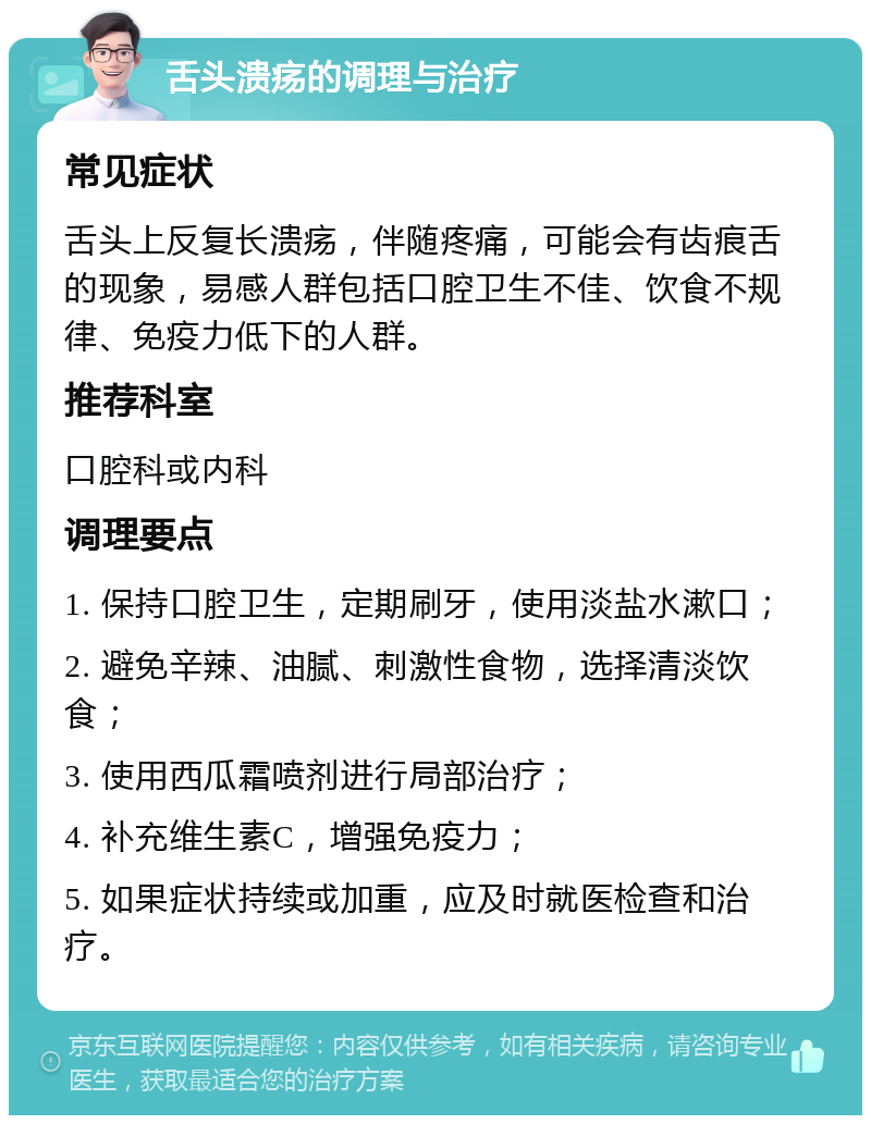 舌头溃疡的调理与治疗 常见症状 舌头上反复长溃疡，伴随疼痛，可能会有齿痕舌的现象，易感人群包括口腔卫生不佳、饮食不规律、免疫力低下的人群。 推荐科室 口腔科或内科 调理要点 1. 保持口腔卫生，定期刷牙，使用淡盐水漱口； 2. 避免辛辣、油腻、刺激性食物，选择清淡饮食； 3. 使用西瓜霜喷剂进行局部治疗； 4. 补充维生素C，增强免疫力； 5. 如果症状持续或加重，应及时就医检查和治疗。