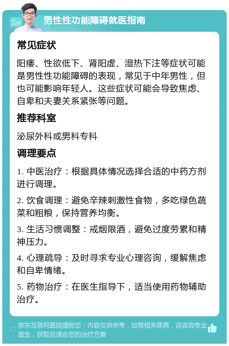 男性性功能障碍就医指南 常见症状 阳痿、性欲低下、肾阳虚、湿热下注等症状可能是男性性功能障碍的表现，常见于中年男性，但也可能影响年轻人。这些症状可能会导致焦虑、自卑和夫妻关系紧张等问题。 推荐科室 泌尿外科或男科专科 调理要点 1. 中医治疗：根据具体情况选择合适的中药方剂进行调理。 2. 饮食调理：避免辛辣刺激性食物，多吃绿色蔬菜和粗粮，保持营养均衡。 3. 生活习惯调整：戒烟限酒，避免过度劳累和精神压力。 4. 心理疏导：及时寻求专业心理咨询，缓解焦虑和自卑情绪。 5. 药物治疗：在医生指导下，适当使用药物辅助治疗。