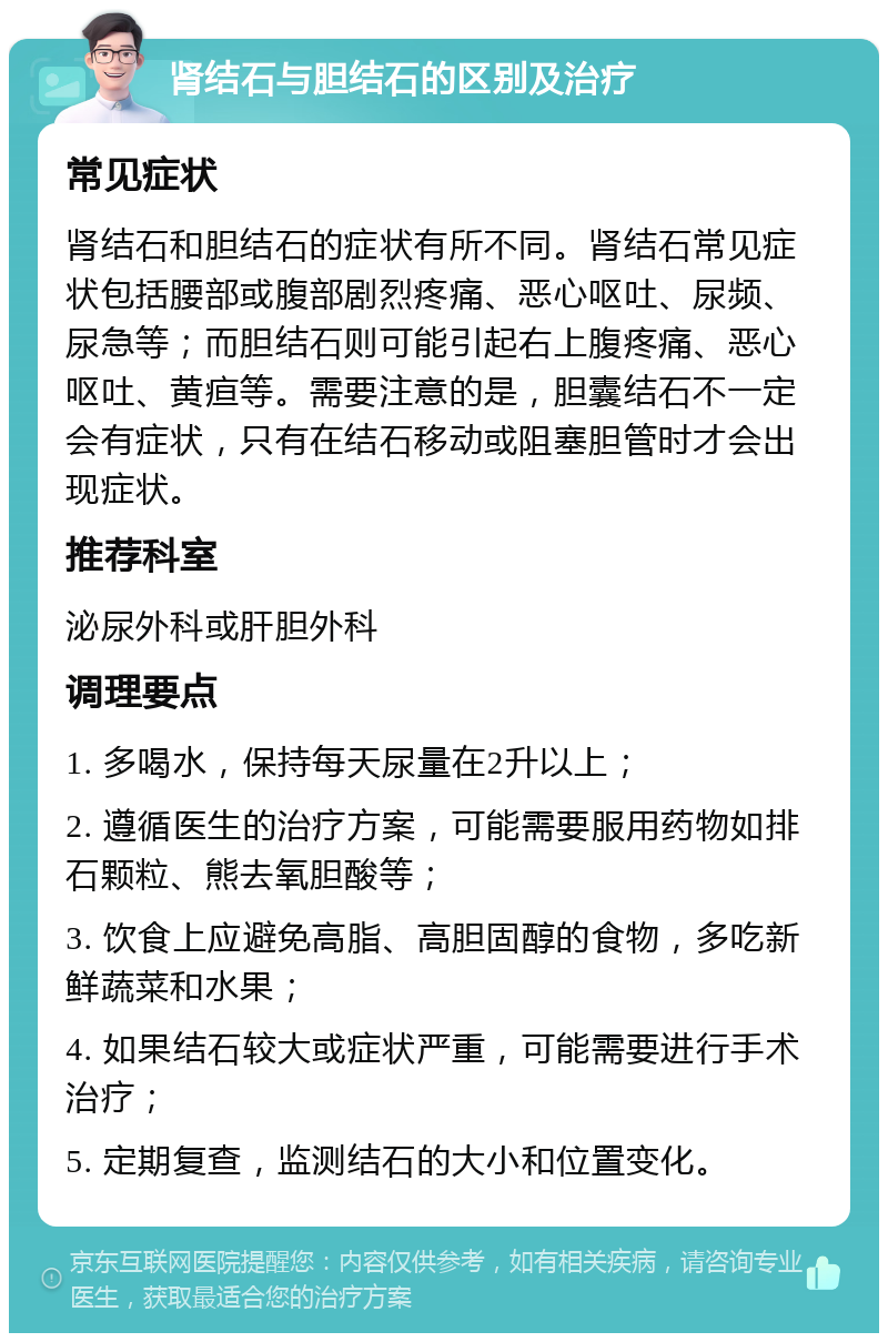 肾结石与胆结石的区别及治疗 常见症状 肾结石和胆结石的症状有所不同。肾结石常见症状包括腰部或腹部剧烈疼痛、恶心呕吐、尿频、尿急等；而胆结石则可能引起右上腹疼痛、恶心呕吐、黄疸等。需要注意的是，胆囊结石不一定会有症状，只有在结石移动或阻塞胆管时才会出现症状。 推荐科室 泌尿外科或肝胆外科 调理要点 1. 多喝水，保持每天尿量在2升以上； 2. 遵循医生的治疗方案，可能需要服用药物如排石颗粒、熊去氧胆酸等； 3. 饮食上应避免高脂、高胆固醇的食物，多吃新鲜蔬菜和水果； 4. 如果结石较大或症状严重，可能需要进行手术治疗； 5. 定期复查，监测结石的大小和位置变化。