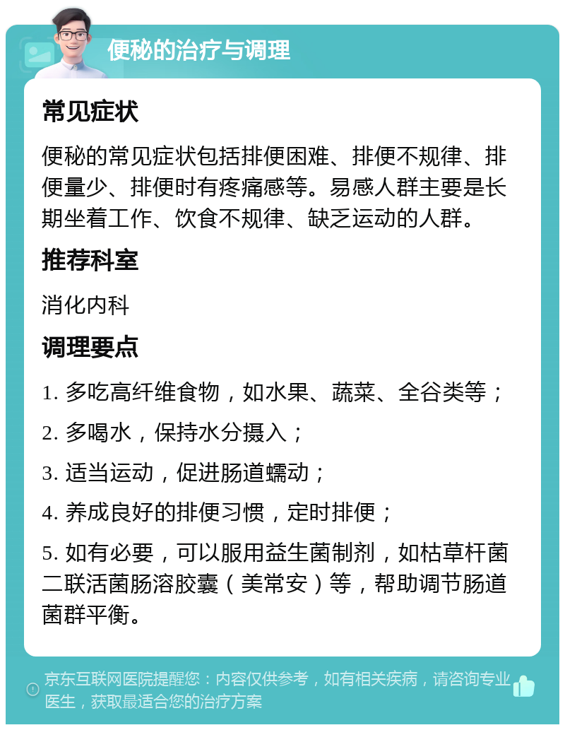 便秘的治疗与调理 常见症状 便秘的常见症状包括排便困难、排便不规律、排便量少、排便时有疼痛感等。易感人群主要是长期坐着工作、饮食不规律、缺乏运动的人群。 推荐科室 消化内科 调理要点 1. 多吃高纤维食物，如水果、蔬菜、全谷类等； 2. 多喝水，保持水分摄入； 3. 适当运动，促进肠道蠕动； 4. 养成良好的排便习惯，定时排便； 5. 如有必要，可以服用益生菌制剂，如枯草杆菌二联活菌肠溶胶囊（美常安）等，帮助调节肠道菌群平衡。