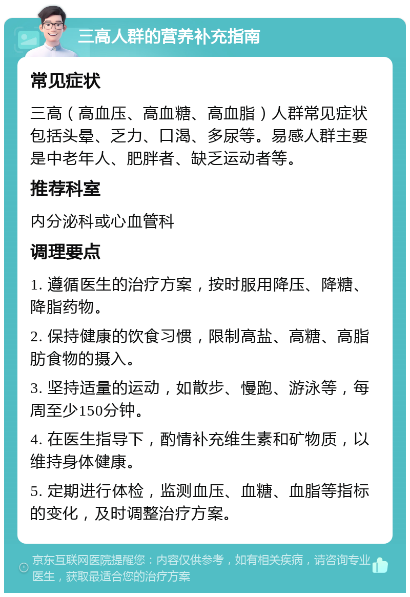 三高人群的营养补充指南 常见症状 三高（高血压、高血糖、高血脂）人群常见症状包括头晕、乏力、口渴、多尿等。易感人群主要是中老年人、肥胖者、缺乏运动者等。 推荐科室 内分泌科或心血管科 调理要点 1. 遵循医生的治疗方案，按时服用降压、降糖、降脂药物。 2. 保持健康的饮食习惯，限制高盐、高糖、高脂肪食物的摄入。 3. 坚持适量的运动，如散步、慢跑、游泳等，每周至少150分钟。 4. 在医生指导下，酌情补充维生素和矿物质，以维持身体健康。 5. 定期进行体检，监测血压、血糖、血脂等指标的变化，及时调整治疗方案。