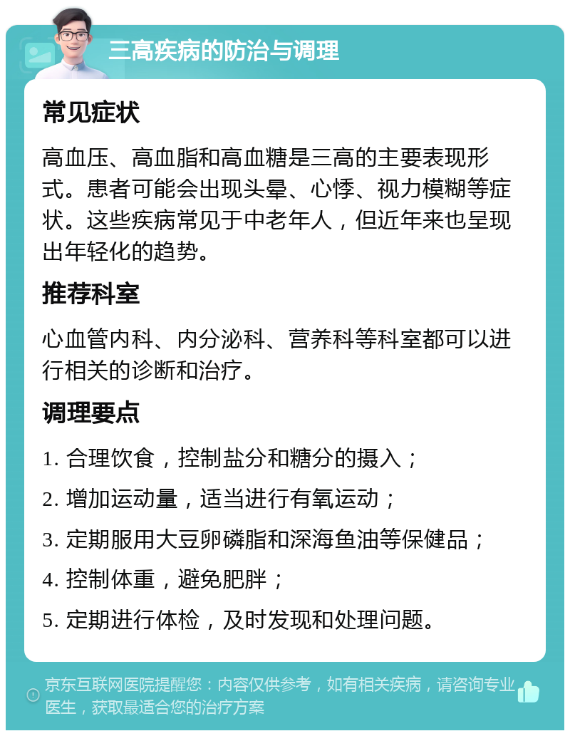 三高疾病的防治与调理 常见症状 高血压、高血脂和高血糖是三高的主要表现形式。患者可能会出现头晕、心悸、视力模糊等症状。这些疾病常见于中老年人，但近年来也呈现出年轻化的趋势。 推荐科室 心血管内科、内分泌科、营养科等科室都可以进行相关的诊断和治疗。 调理要点 1. 合理饮食，控制盐分和糖分的摄入； 2. 增加运动量，适当进行有氧运动； 3. 定期服用大豆卵磷脂和深海鱼油等保健品； 4. 控制体重，避免肥胖； 5. 定期进行体检，及时发现和处理问题。