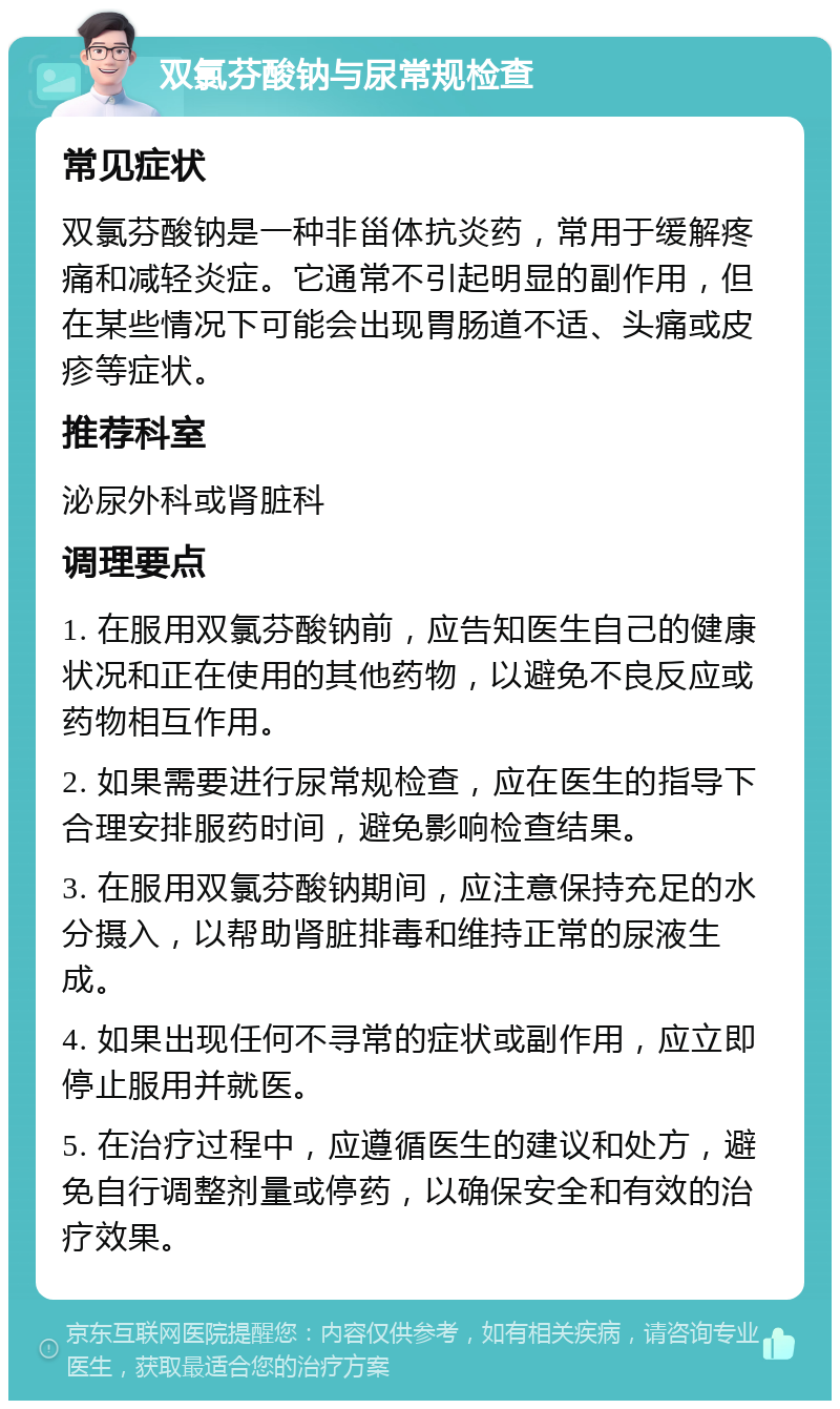 双氯芬酸钠与尿常规检查 常见症状 双氯芬酸钠是一种非甾体抗炎药，常用于缓解疼痛和减轻炎症。它通常不引起明显的副作用，但在某些情况下可能会出现胃肠道不适、头痛或皮疹等症状。 推荐科室 泌尿外科或肾脏科 调理要点 1. 在服用双氯芬酸钠前，应告知医生自己的健康状况和正在使用的其他药物，以避免不良反应或药物相互作用。 2. 如果需要进行尿常规检查，应在医生的指导下合理安排服药时间，避免影响检查结果。 3. 在服用双氯芬酸钠期间，应注意保持充足的水分摄入，以帮助肾脏排毒和维持正常的尿液生成。 4. 如果出现任何不寻常的症状或副作用，应立即停止服用并就医。 5. 在治疗过程中，应遵循医生的建议和处方，避免自行调整剂量或停药，以确保安全和有效的治疗效果。