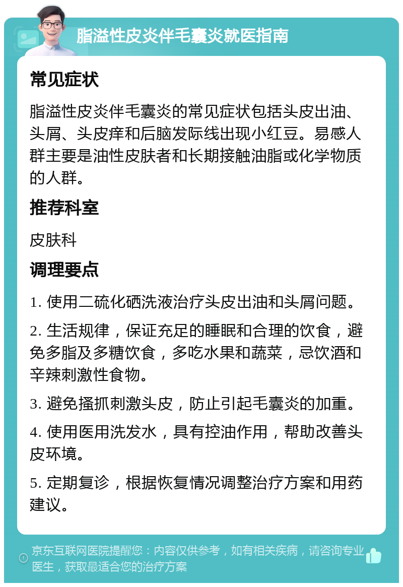 脂溢性皮炎伴毛囊炎就医指南 常见症状 脂溢性皮炎伴毛囊炎的常见症状包括头皮出油、头屑、头皮痒和后脑发际线出现小红豆。易感人群主要是油性皮肤者和长期接触油脂或化学物质的人群。 推荐科室 皮肤科 调理要点 1. 使用二硫化硒洗液治疗头皮出油和头屑问题。 2. 生活规律，保证充足的睡眠和合理的饮食，避免多脂及多糖饮食，多吃水果和蔬菜，忌饮酒和辛辣刺激性食物。 3. 避免搔抓刺激头皮，防止引起毛囊炎的加重。 4. 使用医用洗发水，具有控油作用，帮助改善头皮环境。 5. 定期复诊，根据恢复情况调整治疗方案和用药建议。