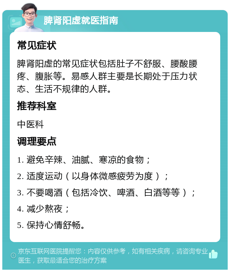 脾肾阳虚就医指南 常见症状 脾肾阳虚的常见症状包括肚子不舒服、腰酸腰疼、腹胀等。易感人群主要是长期处于压力状态、生活不规律的人群。 推荐科室 中医科 调理要点 1. 避免辛辣、油腻、寒凉的食物； 2. 适度运动（以身体微感疲劳为度）； 3. 不要喝酒（包括冷饮、啤酒、白酒等等）； 4. 减少熬夜； 5. 保持心情舒畅。