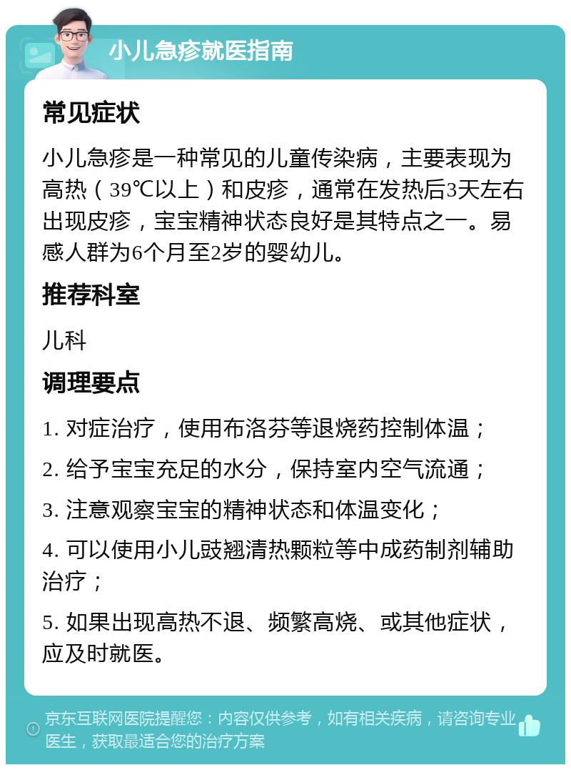 小儿急疹就医指南 常见症状 小儿急疹是一种常见的儿童传染病，主要表现为高热（39℃以上）和皮疹，通常在发热后3天左右出现皮疹，宝宝精神状态良好是其特点之一。易感人群为6个月至2岁的婴幼儿。 推荐科室 儿科 调理要点 1. 对症治疗，使用布洛芬等退烧药控制体温； 2. 给予宝宝充足的水分，保持室内空气流通； 3. 注意观察宝宝的精神状态和体温变化； 4. 可以使用小儿豉翘清热颗粒等中成药制剂辅助治疗； 5. 如果出现高热不退、频繁高烧、或其他症状，应及时就医。