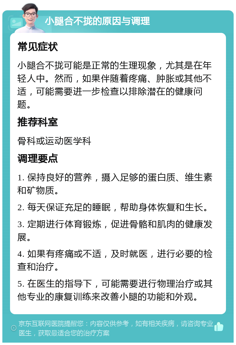 小腿合不拢的原因与调理 常见症状 小腿合不拢可能是正常的生理现象，尤其是在年轻人中。然而，如果伴随着疼痛、肿胀或其他不适，可能需要进一步检查以排除潜在的健康问题。 推荐科室 骨科或运动医学科 调理要点 1. 保持良好的营养，摄入足够的蛋白质、维生素和矿物质。 2. 每天保证充足的睡眠，帮助身体恢复和生长。 3. 定期进行体育锻炼，促进骨骼和肌肉的健康发展。 4. 如果有疼痛或不适，及时就医，进行必要的检查和治疗。 5. 在医生的指导下，可能需要进行物理治疗或其他专业的康复训练来改善小腿的功能和外观。