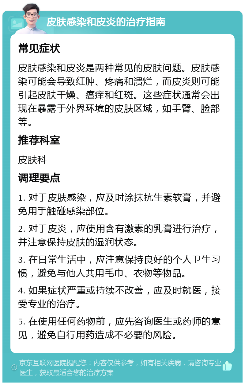 皮肤感染和皮炎的治疗指南 常见症状 皮肤感染和皮炎是两种常见的皮肤问题。皮肤感染可能会导致红肿、疼痛和溃烂，而皮炎则可能引起皮肤干燥、瘙痒和红斑。这些症状通常会出现在暴露于外界环境的皮肤区域，如手臂、脸部等。 推荐科室 皮肤科 调理要点 1. 对于皮肤感染，应及时涂抹抗生素软膏，并避免用手触碰感染部位。 2. 对于皮炎，应使用含有激素的乳膏进行治疗，并注意保持皮肤的湿润状态。 3. 在日常生活中，应注意保持良好的个人卫生习惯，避免与他人共用毛巾、衣物等物品。 4. 如果症状严重或持续不改善，应及时就医，接受专业的治疗。 5. 在使用任何药物前，应先咨询医生或药师的意见，避免自行用药造成不必要的风险。