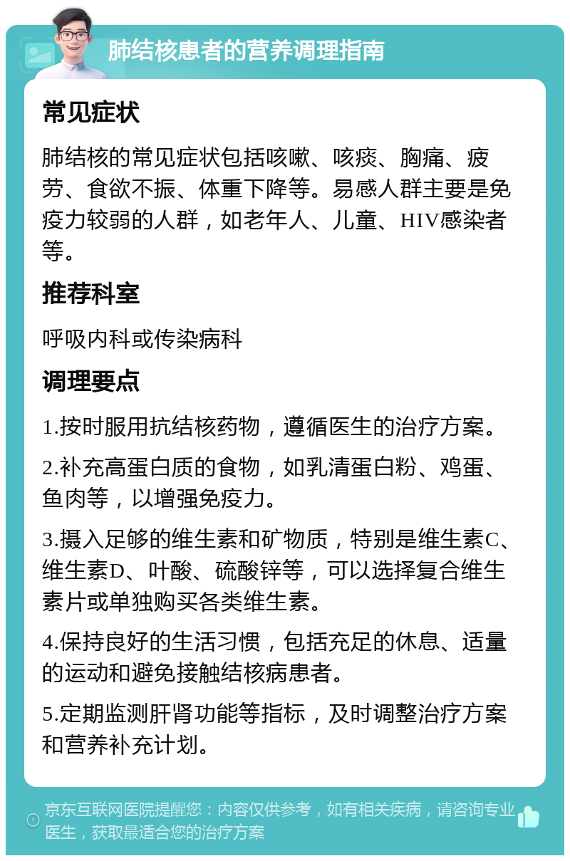 肺结核患者的营养调理指南 常见症状 肺结核的常见症状包括咳嗽、咳痰、胸痛、疲劳、食欲不振、体重下降等。易感人群主要是免疫力较弱的人群，如老年人、儿童、HIV感染者等。 推荐科室 呼吸内科或传染病科 调理要点 1.按时服用抗结核药物，遵循医生的治疗方案。 2.补充高蛋白质的食物，如乳清蛋白粉、鸡蛋、鱼肉等，以增强免疫力。 3.摄入足够的维生素和矿物质，特别是维生素C、维生素D、叶酸、硫酸锌等，可以选择复合维生素片或单独购买各类维生素。 4.保持良好的生活习惯，包括充足的休息、适量的运动和避免接触结核病患者。 5.定期监测肝肾功能等指标，及时调整治疗方案和营养补充计划。