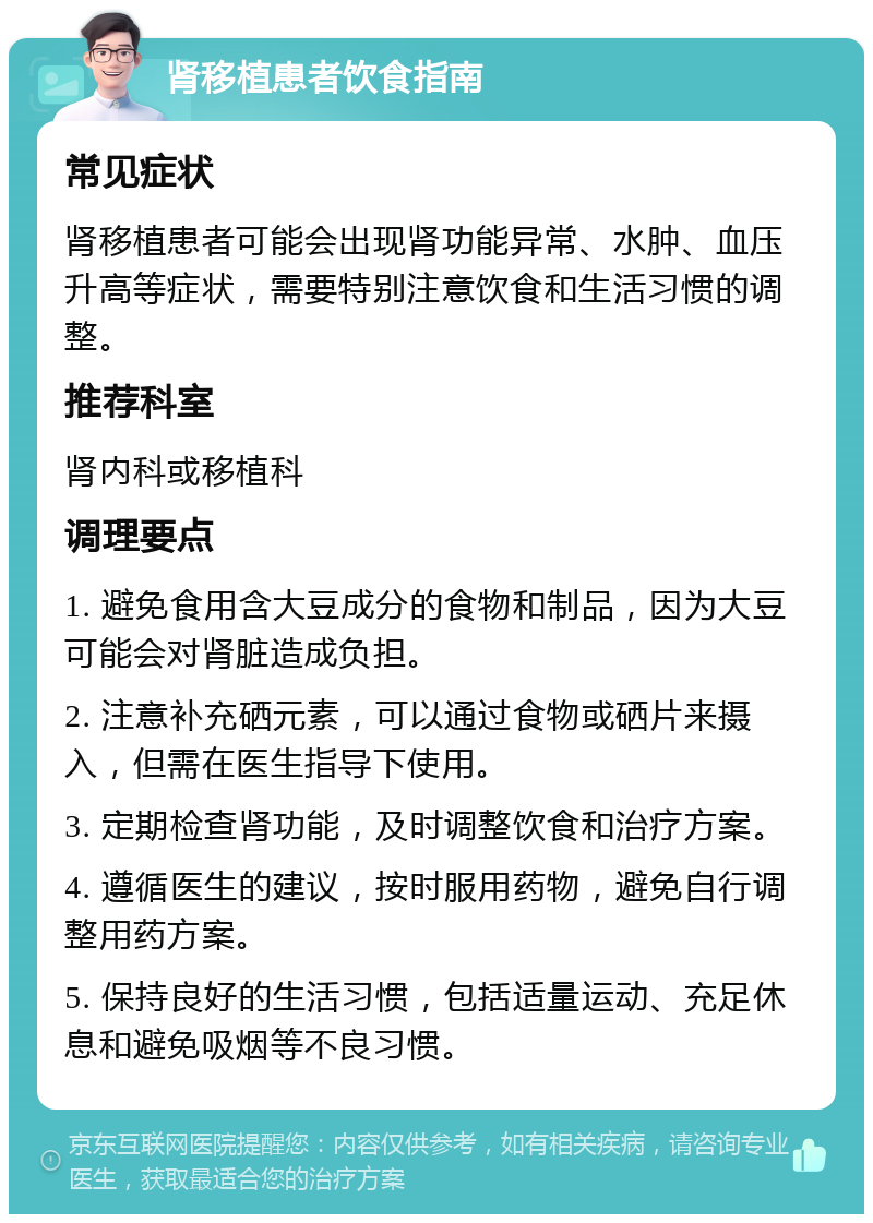 肾移植患者饮食指南 常见症状 肾移植患者可能会出现肾功能异常、水肿、血压升高等症状，需要特别注意饮食和生活习惯的调整。 推荐科室 肾内科或移植科 调理要点 1. 避免食用含大豆成分的食物和制品，因为大豆可能会对肾脏造成负担。 2. 注意补充硒元素，可以通过食物或硒片来摄入，但需在医生指导下使用。 3. 定期检查肾功能，及时调整饮食和治疗方案。 4. 遵循医生的建议，按时服用药物，避免自行调整用药方案。 5. 保持良好的生活习惯，包括适量运动、充足休息和避免吸烟等不良习惯。