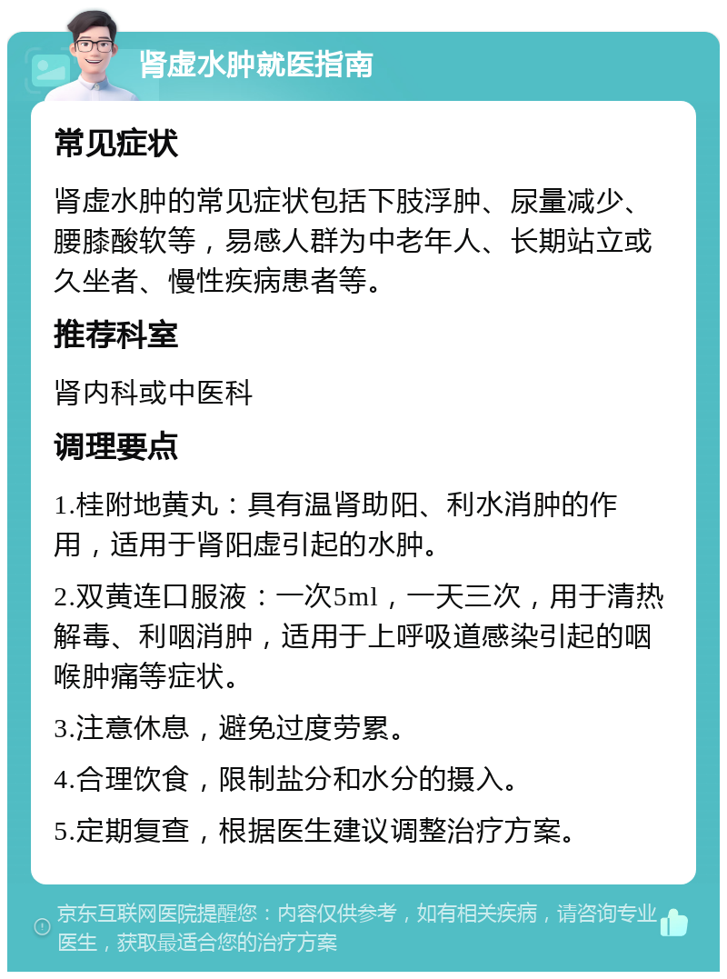 肾虚水肿就医指南 常见症状 肾虚水肿的常见症状包括下肢浮肿、尿量减少、腰膝酸软等，易感人群为中老年人、长期站立或久坐者、慢性疾病患者等。 推荐科室 肾内科或中医科 调理要点 1.桂附地黄丸：具有温肾助阳、利水消肿的作用，适用于肾阳虚引起的水肿。 2.双黄连口服液：一次5ml，一天三次，用于清热解毒、利咽消肿，适用于上呼吸道感染引起的咽喉肿痛等症状。 3.注意休息，避免过度劳累。 4.合理饮食，限制盐分和水分的摄入。 5.定期复查，根据医生建议调整治疗方案。