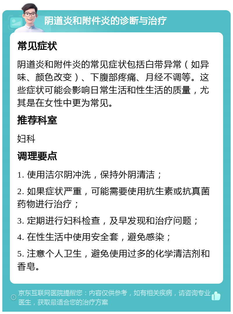 阴道炎和附件炎的诊断与治疗 常见症状 阴道炎和附件炎的常见症状包括白带异常（如异味、颜色改变）、下腹部疼痛、月经不调等。这些症状可能会影响日常生活和性生活的质量，尤其是在女性中更为常见。 推荐科室 妇科 调理要点 1. 使用洁尔阴冲洗，保持外阴清洁； 2. 如果症状严重，可能需要使用抗生素或抗真菌药物进行治疗； 3. 定期进行妇科检查，及早发现和治疗问题； 4. 在性生活中使用安全套，避免感染； 5. 注意个人卫生，避免使用过多的化学清洁剂和香皂。