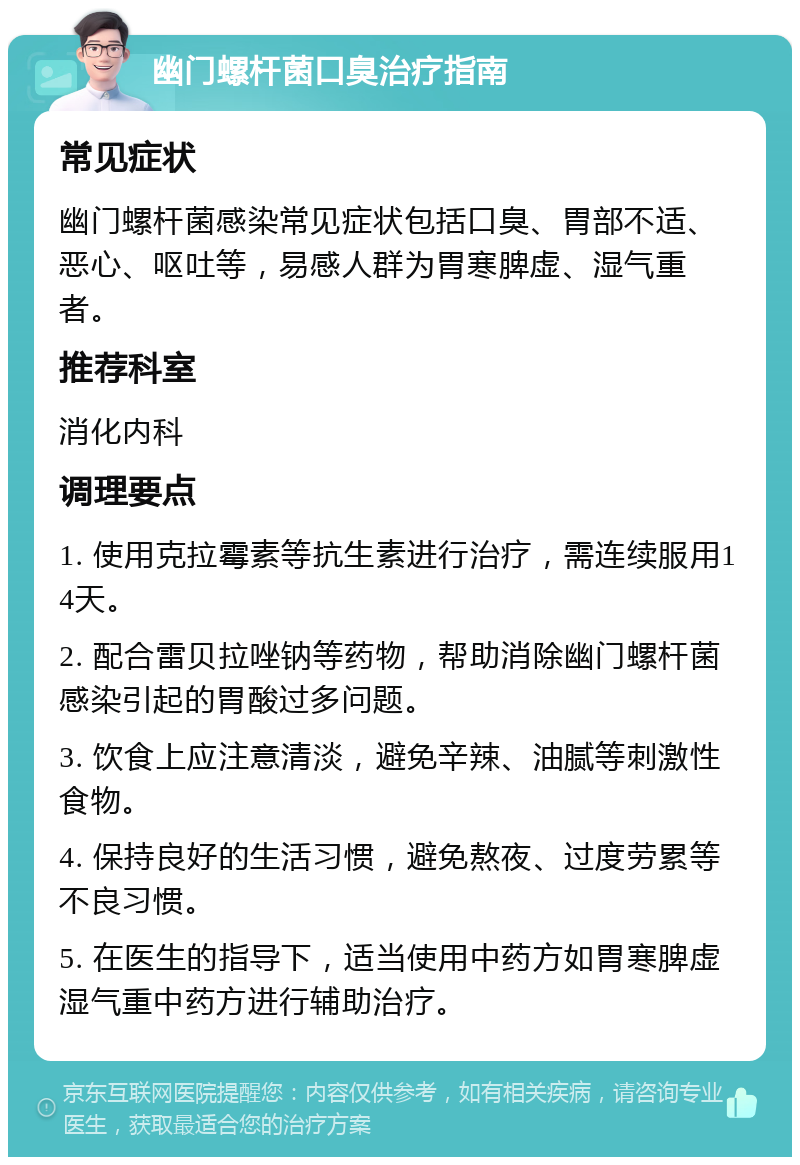 幽门螺杆菌口臭治疗指南 常见症状 幽门螺杆菌感染常见症状包括口臭、胃部不适、恶心、呕吐等，易感人群为胃寒脾虚、湿气重者。 推荐科室 消化内科 调理要点 1. 使用克拉霉素等抗生素进行治疗，需连续服用14天。 2. 配合雷贝拉唑钠等药物，帮助消除幽门螺杆菌感染引起的胃酸过多问题。 3. 饮食上应注意清淡，避免辛辣、油腻等刺激性食物。 4. 保持良好的生活习惯，避免熬夜、过度劳累等不良习惯。 5. 在医生的指导下，适当使用中药方如胃寒脾虚湿气重中药方进行辅助治疗。