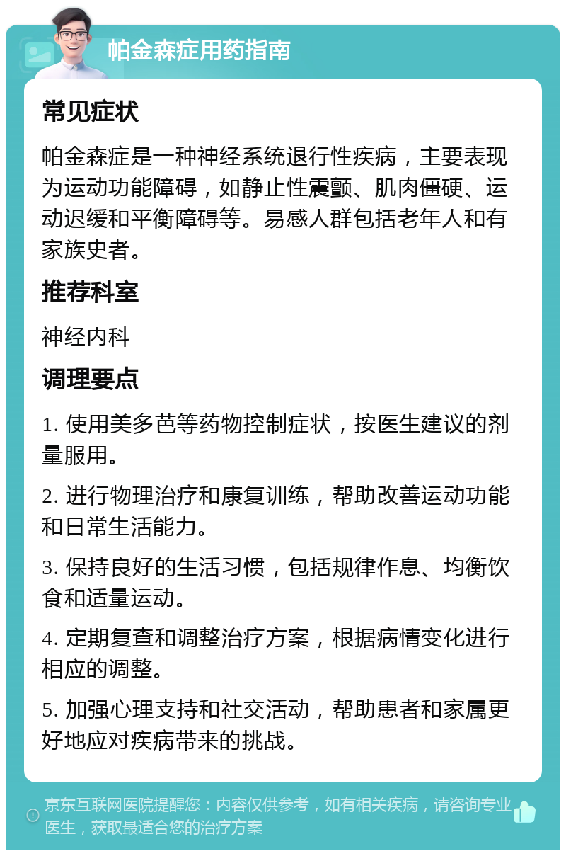 帕金森症用药指南 常见症状 帕金森症是一种神经系统退行性疾病，主要表现为运动功能障碍，如静止性震颤、肌肉僵硬、运动迟缓和平衡障碍等。易感人群包括老年人和有家族史者。 推荐科室 神经内科 调理要点 1. 使用美多芭等药物控制症状，按医生建议的剂量服用。 2. 进行物理治疗和康复训练，帮助改善运动功能和日常生活能力。 3. 保持良好的生活习惯，包括规律作息、均衡饮食和适量运动。 4. 定期复查和调整治疗方案，根据病情变化进行相应的调整。 5. 加强心理支持和社交活动，帮助患者和家属更好地应对疾病带来的挑战。