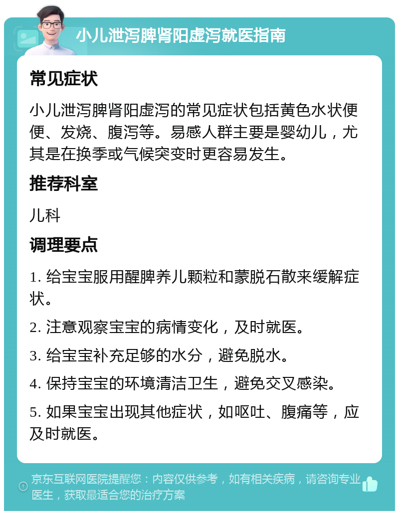 小儿泄泻脾肾阳虚泻就医指南 常见症状 小儿泄泻脾肾阳虚泻的常见症状包括黄色水状便便、发烧、腹泻等。易感人群主要是婴幼儿，尤其是在换季或气候突变时更容易发生。 推荐科室 儿科 调理要点 1. 给宝宝服用醒脾养儿颗粒和蒙脱石散来缓解症状。 2. 注意观察宝宝的病情变化，及时就医。 3. 给宝宝补充足够的水分，避免脱水。 4. 保持宝宝的环境清洁卫生，避免交叉感染。 5. 如果宝宝出现其他症状，如呕吐、腹痛等，应及时就医。