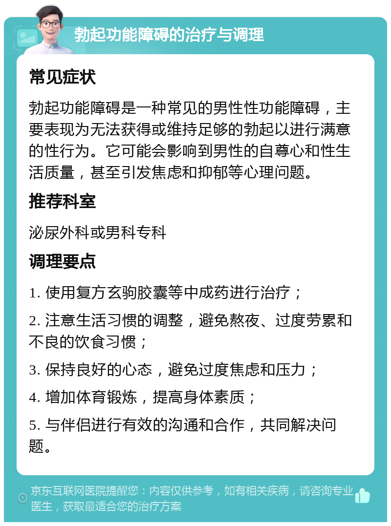 勃起功能障碍的治疗与调理 常见症状 勃起功能障碍是一种常见的男性性功能障碍，主要表现为无法获得或维持足够的勃起以进行满意的性行为。它可能会影响到男性的自尊心和性生活质量，甚至引发焦虑和抑郁等心理问题。 推荐科室 泌尿外科或男科专科 调理要点 1. 使用复方玄驹胶囊等中成药进行治疗； 2. 注意生活习惯的调整，避免熬夜、过度劳累和不良的饮食习惯； 3. 保持良好的心态，避免过度焦虑和压力； 4. 增加体育锻炼，提高身体素质； 5. 与伴侣进行有效的沟通和合作，共同解决问题。