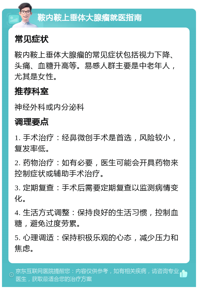 鞍内鞍上垂体大腺瘤就医指南 常见症状 鞍内鞍上垂体大腺瘤的常见症状包括视力下降、头痛、血糖升高等。易感人群主要是中老年人，尤其是女性。 推荐科室 神经外科或内分泌科 调理要点 1. 手术治疗：经鼻微创手术是首选，风险较小，复发率低。 2. 药物治疗：如有必要，医生可能会开具药物来控制症状或辅助手术治疗。 3. 定期复查：手术后需要定期复查以监测病情变化。 4. 生活方式调整：保持良好的生活习惯，控制血糖，避免过度劳累。 5. 心理调适：保持积极乐观的心态，减少压力和焦虑。