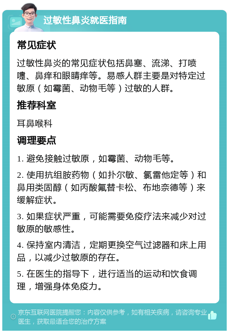 过敏性鼻炎就医指南 常见症状 过敏性鼻炎的常见症状包括鼻塞、流涕、打喷嚏、鼻痒和眼睛痒等。易感人群主要是对特定过敏原（如霉菌、动物毛等）过敏的人群。 推荐科室 耳鼻喉科 调理要点 1. 避免接触过敏原，如霉菌、动物毛等。 2. 使用抗组胺药物（如扑尔敏、氯雷他定等）和鼻用类固醇（如丙酸氟替卡松、布地奈德等）来缓解症状。 3. 如果症状严重，可能需要免疫疗法来减少对过敏原的敏感性。 4. 保持室内清洁，定期更换空气过滤器和床上用品，以减少过敏原的存在。 5. 在医生的指导下，进行适当的运动和饮食调理，增强身体免疫力。