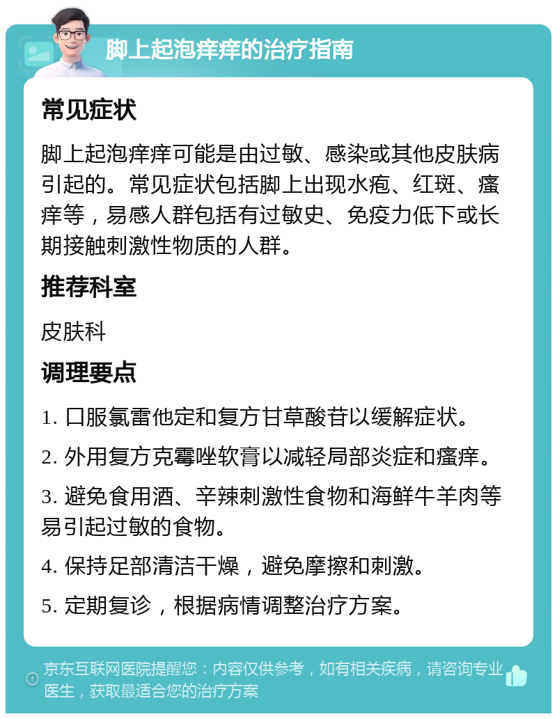 脚上起泡痒痒的治疗指南 常见症状 脚上起泡痒痒可能是由过敏、感染或其他皮肤病引起的。常见症状包括脚上出现水疱、红斑、瘙痒等，易感人群包括有过敏史、免疫力低下或长期接触刺激性物质的人群。 推荐科室 皮肤科 调理要点 1. 口服氯雷他定和复方甘草酸苷以缓解症状。 2. 外用复方克霉唑软膏以减轻局部炎症和瘙痒。 3. 避免食用酒、辛辣刺激性食物和海鲜牛羊肉等易引起过敏的食物。 4. 保持足部清洁干燥，避免摩擦和刺激。 5. 定期复诊，根据病情调整治疗方案。