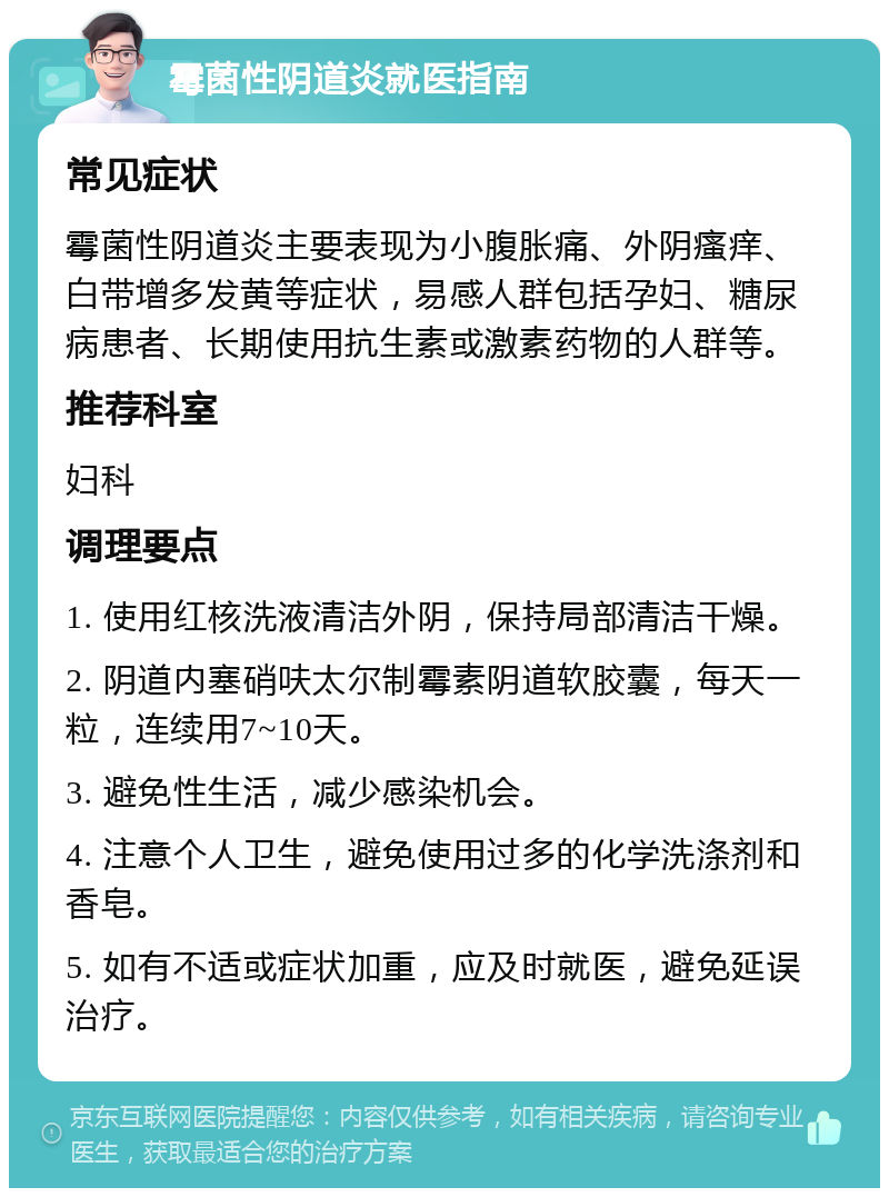 霉菌性阴道炎就医指南 常见症状 霉菌性阴道炎主要表现为小腹胀痛、外阴瘙痒、白带增多发黄等症状，易感人群包括孕妇、糖尿病患者、长期使用抗生素或激素药物的人群等。 推荐科室 妇科 调理要点 1. 使用红核洗液清洁外阴，保持局部清洁干燥。 2. 阴道内塞硝呋太尔制霉素阴道软胶囊，每天一粒，连续用7~10天。 3. 避免性生活，减少感染机会。 4. 注意个人卫生，避免使用过多的化学洗涤剂和香皂。 5. 如有不适或症状加重，应及时就医，避免延误治疗。