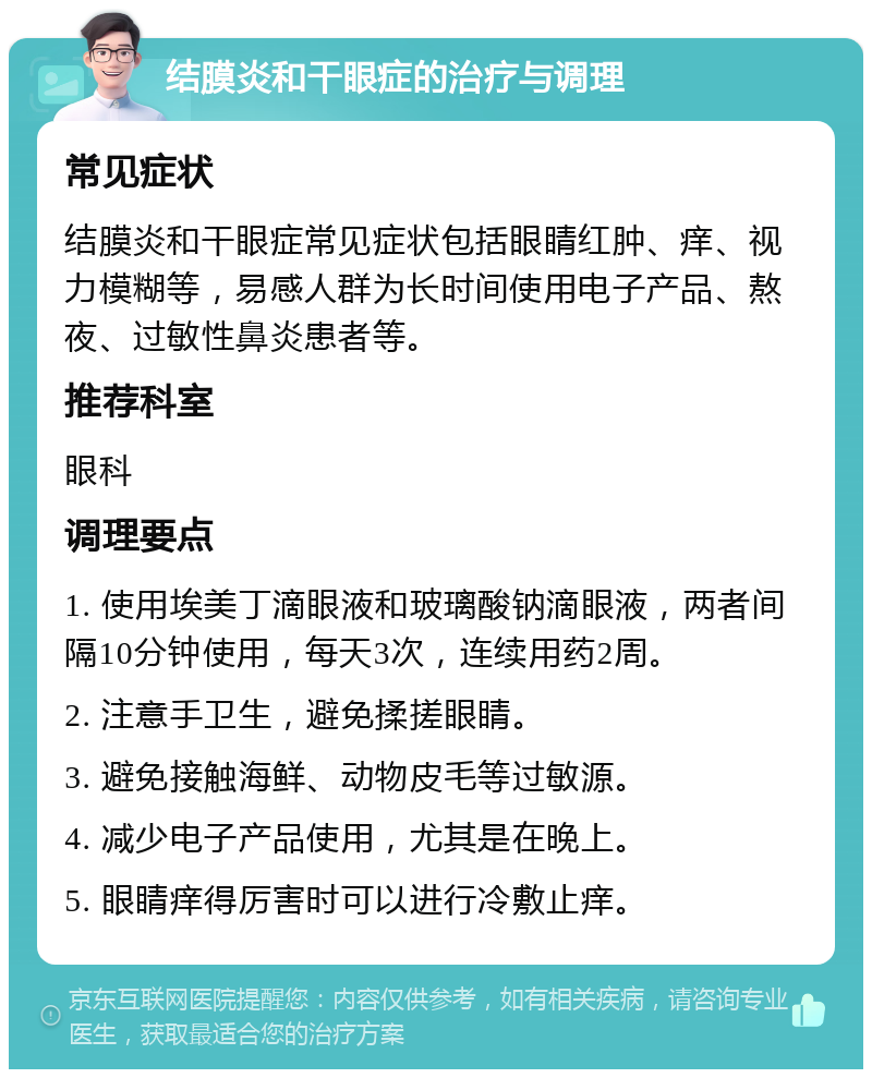 结膜炎和干眼症的治疗与调理 常见症状 结膜炎和干眼症常见症状包括眼睛红肿、痒、视力模糊等，易感人群为长时间使用电子产品、熬夜、过敏性鼻炎患者等。 推荐科室 眼科 调理要点 1. 使用埃美丁滴眼液和玻璃酸钠滴眼液，两者间隔10分钟使用，每天3次，连续用药2周。 2. 注意手卫生，避免揉搓眼睛。 3. 避免接触海鲜、动物皮毛等过敏源。 4. 减少电子产品使用，尤其是在晚上。 5. 眼睛痒得厉害时可以进行冷敷止痒。