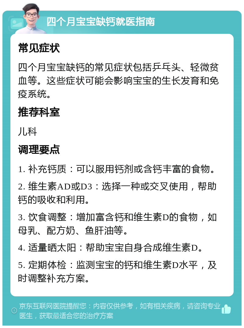 四个月宝宝缺钙就医指南 常见症状 四个月宝宝缺钙的常见症状包括乒乓头、轻微贫血等。这些症状可能会影响宝宝的生长发育和免疫系统。 推荐科室 儿科 调理要点 1. 补充钙质：可以服用钙剂或含钙丰富的食物。 2. 维生素AD或D3：选择一种或交叉使用，帮助钙的吸收和利用。 3. 饮食调整：增加富含钙和维生素D的食物，如母乳、配方奶、鱼肝油等。 4. 适量晒太阳：帮助宝宝自身合成维生素D。 5. 定期体检：监测宝宝的钙和维生素D水平，及时调整补充方案。